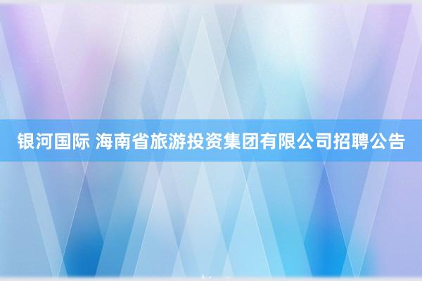 银河国际 海南省旅游投资集团有限公司招聘公告