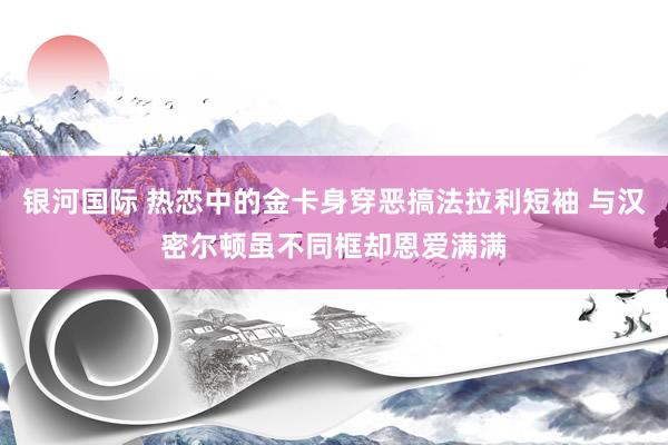 银河国际 热恋中的金卡身穿恶搞法拉利短袖 与汉密尔顿虽不同框却恩爱满满