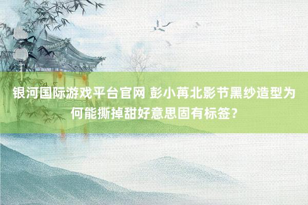 银河国际游戏平台官网 彭小苒北影节黑纱造型为何能撕掉甜好意思固有标签？