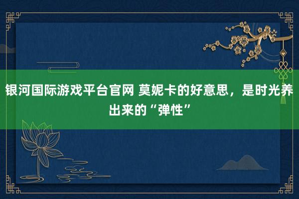银河国际游戏平台官网 莫妮卡的好意思，是时光养出来的“弹性”