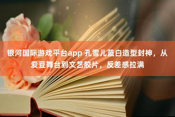 银河国际游戏平台app 孔雪儿蓝白造型封神，从爱豆舞台到文艺胶片，反差感拉满