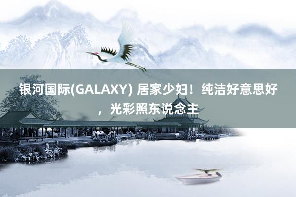 银河国际(GALAXY) 居家少妇！纯洁好意思好，光彩照东说念主
