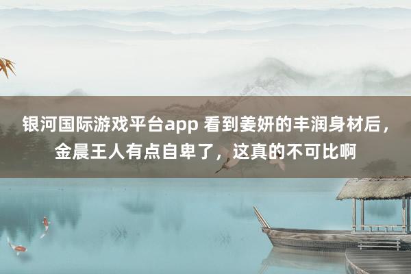 银河国际游戏平台app 看到姜妍的丰润身材后，金晨王人有点自卑了，这真的不可比啊