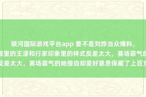 银河国际游戏平台app 要不是刘烨当众爆料，我真的都备不敢信服生涯里的王濛和行家印象里的样式反差太大，赛场霸气的她擅自却爱好意思保藏了上百支口红
