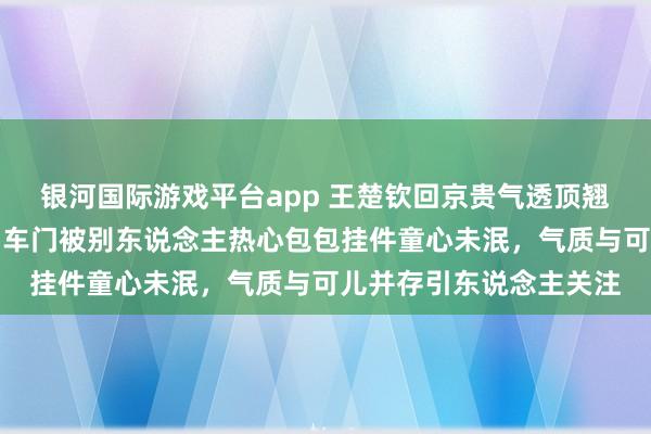 银河国际游戏平台app 王楚钦回京贵气透顶翘二郎腿玩手机打电话，车门被别东说念主热心包包挂件童心未泯，气质与可儿并存引东说念主关注