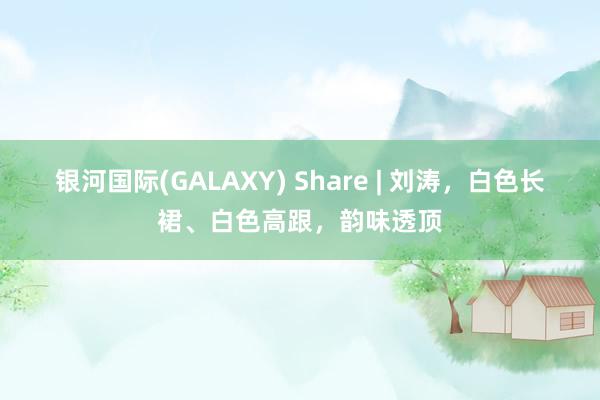 银河国际(GALAXY) Share | 刘涛，白色长裙、白色高跟，韵味透顶