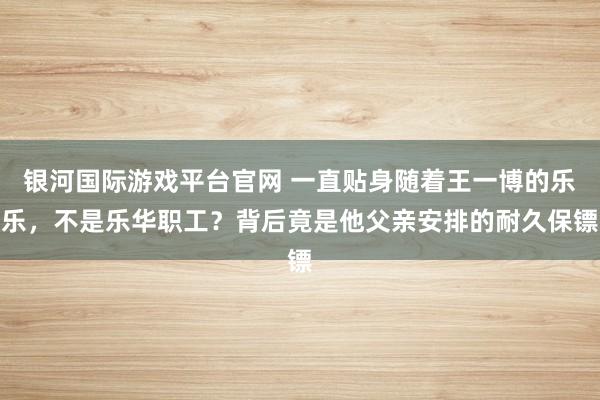 银河国际游戏平台官网 一直贴身随着王一博的乐乐，不是乐华职工？背后竟是他父亲安排的耐久保镖