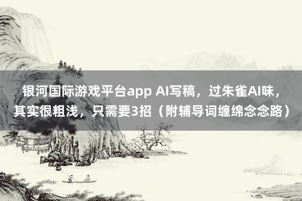 银河国际游戏平台app AI写稿，过朱雀AI味，其实很粗浅，只需要3招（附辅导词缠绵念念路）