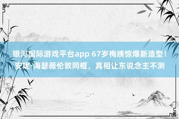 银河国际游戏平台app 67岁梅姨惊爆新造型！安妮·海瑟薇伦敦同框，真相让东说念主不测