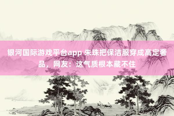 银河国际游戏平台app 朱珠把保洁服穿成高定奢品，网友：这气质根本藏不住