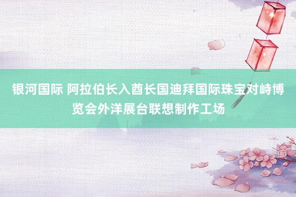 银河国际 阿拉伯长入酋长国迪拜国际珠宝对峙博览会外洋展台联想制作工场