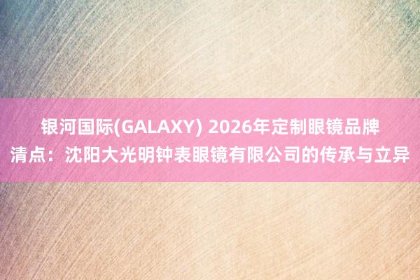 银河国际(GALAXY) 2026年定制眼镜品牌清点：沈阳大光明钟表眼镜有限公司的传承与立异