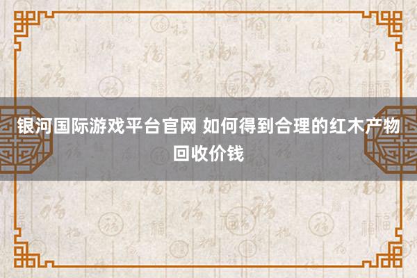 银河国际游戏平台官网 如何得到合理的红木产物回收价钱