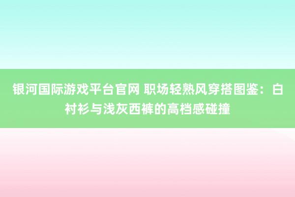 银河国际游戏平台官网 职场轻熟风穿搭图鉴：白衬衫与浅灰西裤的高档感碰撞