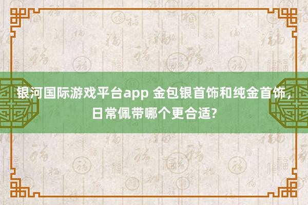 银河国际游戏平台app 金包银首饰和纯金首饰，日常佩带哪个更合适?