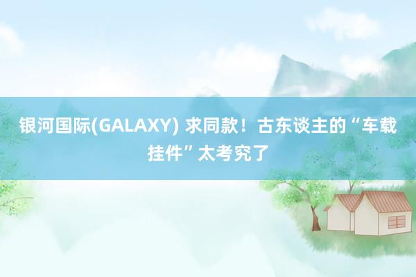 银河国际(GALAXY) 求同款！古东谈主的“车载挂件”太考究了