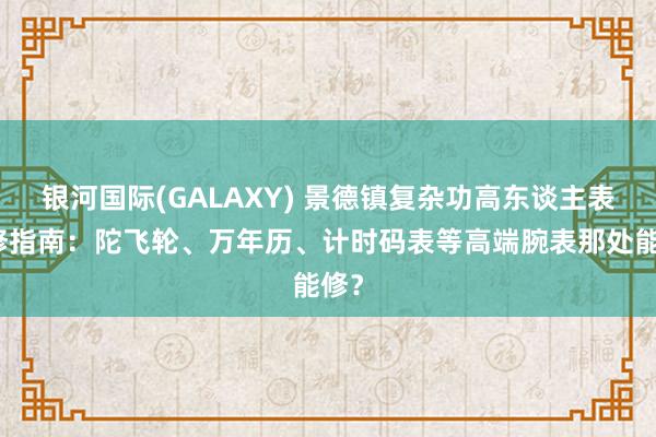 银河国际(GALAXY) 景德镇复杂功高东谈主表维修指南：陀飞轮、万年历、计时码表等高端腕表那处能修？
