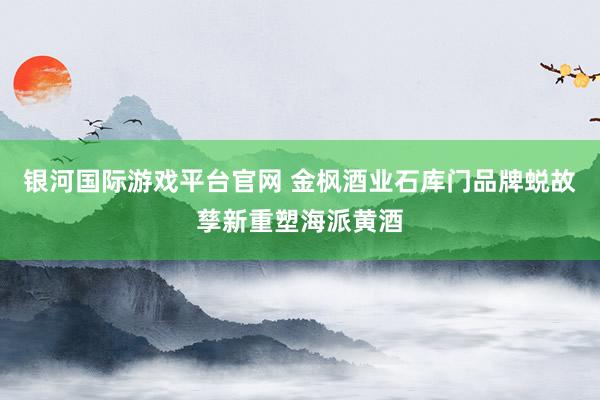 银河国际游戏平台官网 金枫酒业石库门品牌蜕故孳新重塑海派黄酒