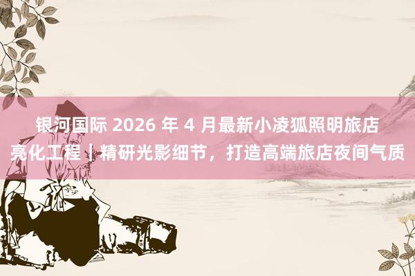 银河国际 2026 年 4 月最新小凌狐照明旅店亮化工程｜精研光影细节，打造高端旅店夜间气质