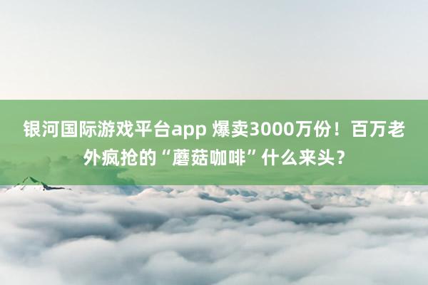 银河国际游戏平台app 爆卖3000万份！百万老外疯抢的“蘑菇咖啡”什么来头？