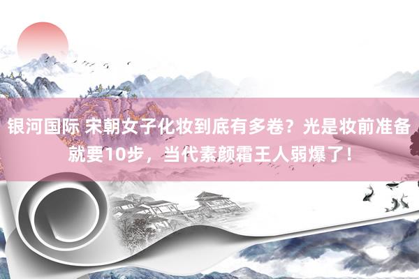 银河国际 宋朝女子化妆到底有多卷？光是妆前准备就要10步，当代素颜霜王人弱爆了！