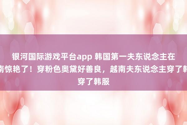 银河国际游戏平台app 韩国第一夫东说念主在越南惊艳了！穿粉色奥黛好善良，越南夫东说念主穿了韩服