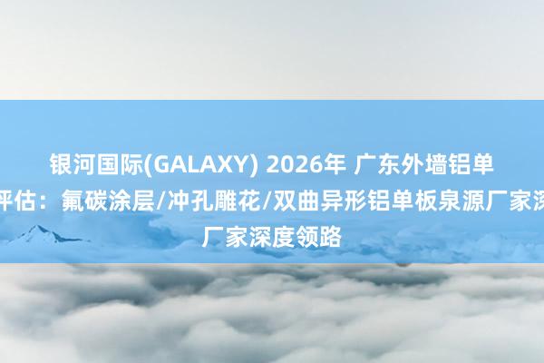 银河国际(GALAXY) 2026年 广东外墙铝单板品牌评估：氟碳涂层/冲孔雕花/双曲异形铝单板泉源厂家深度领路