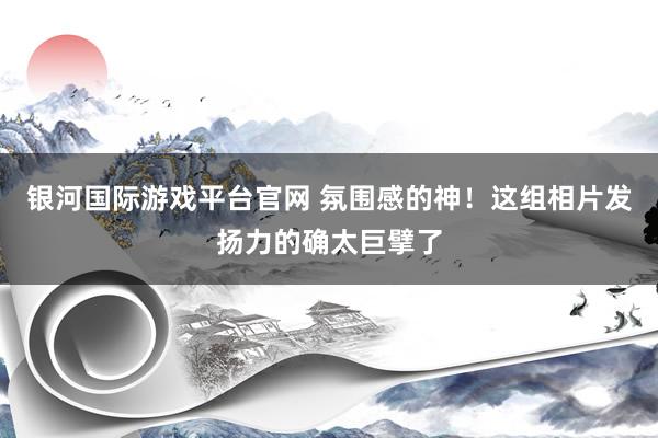 银河国际游戏平台官网 氛围感的神！这组相片发扬力的确太巨擘了