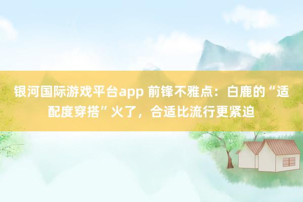 银河国际游戏平台app 前锋不雅点：白鹿的“适配度穿搭”火了，合适比流行更紧迫