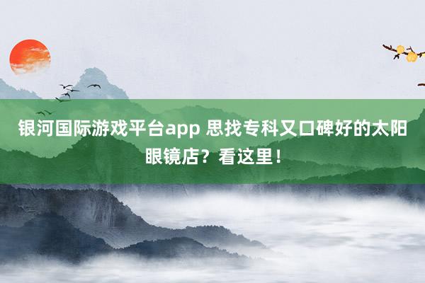 银河国际游戏平台app 思找专科又口碑好的太阳眼镜店？看这里！