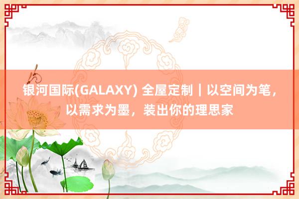 银河国际(GALAXY) 全屋定制｜以空间为笔，以需求为墨，装出你的理思家