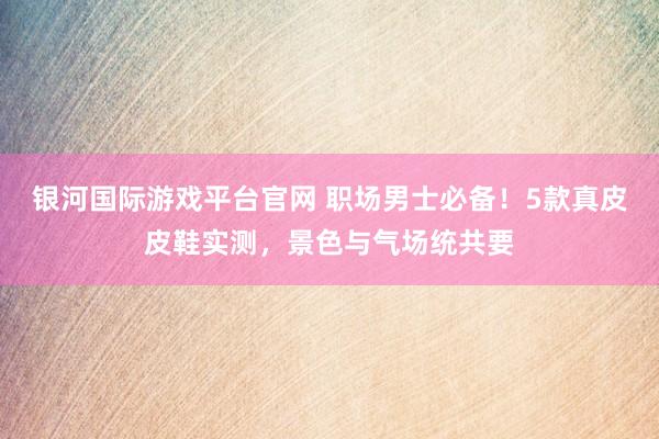 银河国际游戏平台官网 职场男士必备！5款真皮皮鞋实测，景色与气场统共要