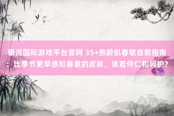 银河国际游戏平台官网 35+熟龄肌春敏自救指南：比季节更早感知春意的皮肤，该若何仁和呵护？