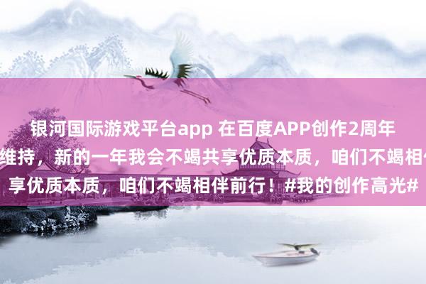 银河国际游戏平台app 在百度APP创作2周年啦感谢一又友们的怜爱和维持，新的一年我会不竭共享优质本质，咱们不竭相伴前行！#我的创作高光#