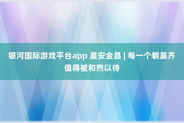银河国际游戏平台app 晨安金昌 | 每一个朝晨齐值得被和煦以待