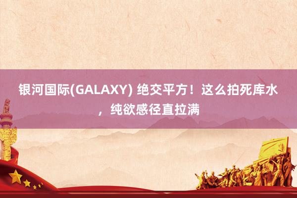 银河国际(GALAXY) 绝交平方！这么拍死库水，纯欲感径直拉满