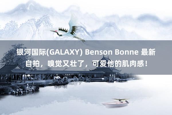 银河国际(GALAXY) Benson Bonne 最新自拍，嗅觉又壮了，可爱他的肌肉感！