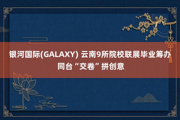 银河国际(GALAXY) 云南9所院校联展毕业筹办 同台“交卷”拼创意