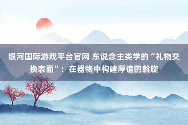 银河国际游戏平台官网 东说念主类学的“礼物交换表面”：在器物中构建厚谊的斡旋