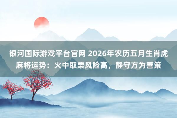 银河国际游戏平台官网 2026年农历五月生肖虎麻将运势：火中取栗风险高，静守方为善策