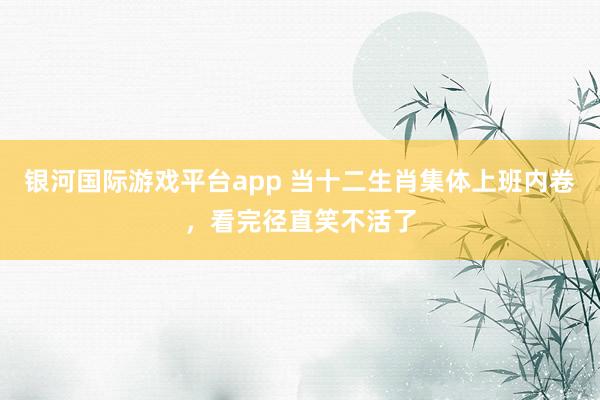 银河国际游戏平台app 当十二生肖集体上班内卷，看完径直笑不活了