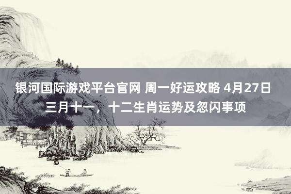 银河国际游戏平台官网 周一好运攻略 4月27日 三月十一，十二生肖运势及忽闪事项