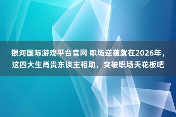银河国际游戏平台官网 职场逆袭就在2026年，这四大生肖贵东谈主相助，突破职场天花板吧