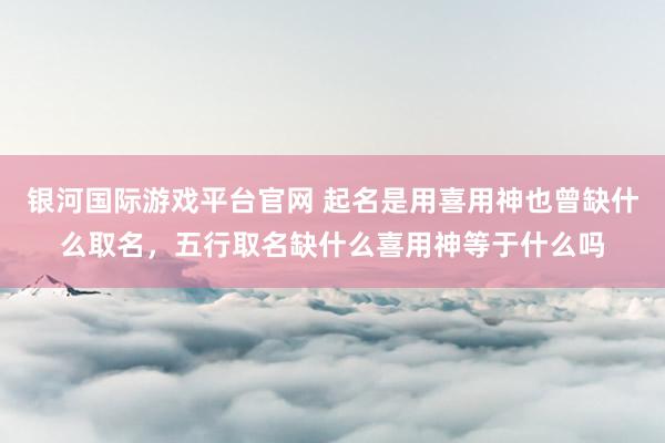 银河国际游戏平台官网 起名是用喜用神也曾缺什么取名，五行取名缺什么喜用神等于什么吗