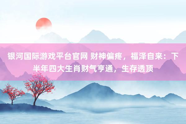 银河国际游戏平台官网 财神偏疼，福泽自来：下半年四大生肖财气亨通，生存透顶
