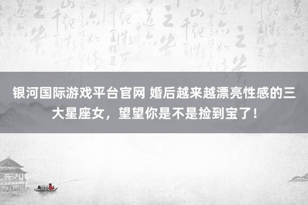 银河国际游戏平台官网 婚后越来越漂亮性感的三大星座女，望望你是不是捡到宝了！