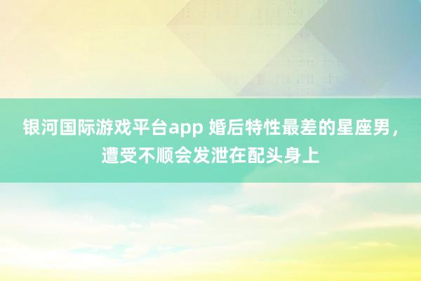 银河国际游戏平台app 婚后特性最差的星座男，遭受不顺会发泄在配头身上