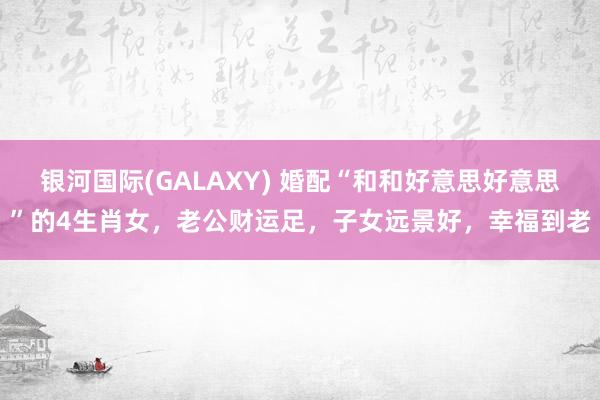 银河国际(GALAXY) 婚配“和和好意思好意思”的4生肖女，老公财运足，子女远景好，幸福到老