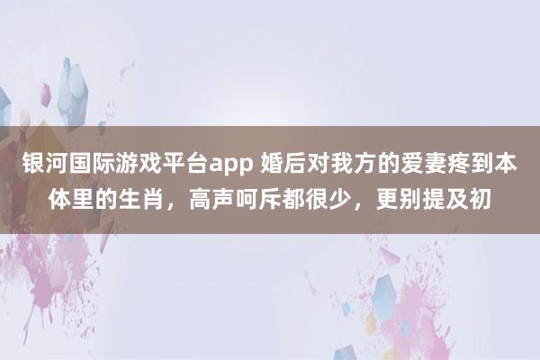银河国际游戏平台app 婚后对我方的爱妻疼到本体里的生肖，高声呵斥都很少，更别提及初