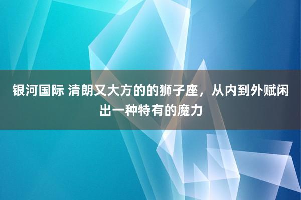银河国际 清朗又大方的的狮子座，从内到外赋闲出一种特有的魔力